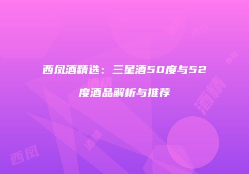 西凤酒精选：三星酒50度与52度酒品解析与推荐