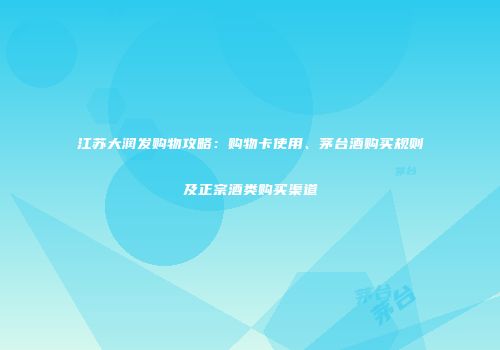 江苏大润发购物攻略：购物卡使用、茅台酒购买规则及正宗酒类购买渠道