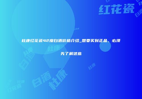 杜康红花瓷42度白酒价格介绍_想要买到正品，必须先了解这些