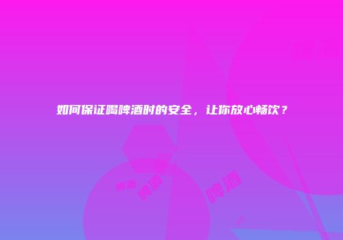 如何保证喝啤酒时的安全，让你放心畅饮？
