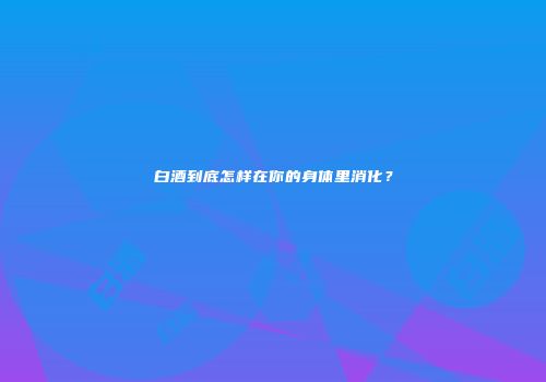 白酒到底怎样在你的身体里消化？