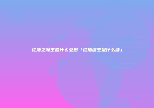 红酒之湖王者什么意思「红酒酒王是什么酒」