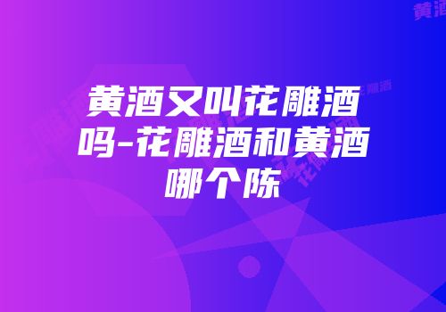 黄酒又叫花雕酒吗-花雕酒和黄酒哪个陈