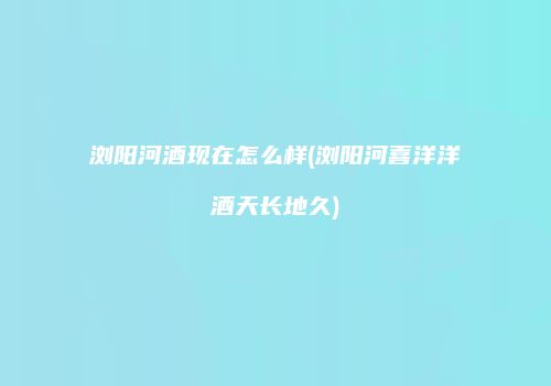 浏阳河酒现在怎么样(浏阳河喜洋洋酒天长地久)