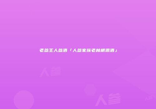 老参王人参酒「人参家族老林根源酒」