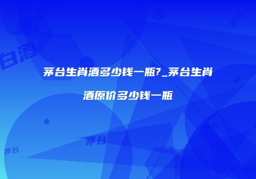 茅台生肖酒多少钱一瓶?_茅台生肖酒原价多少钱一瓶