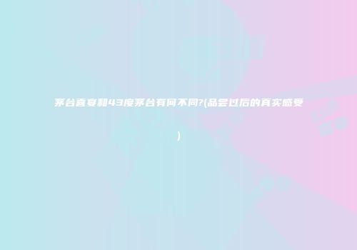 茅台喜宴和43度茅台有何不同?(品尝过后的真实感受)