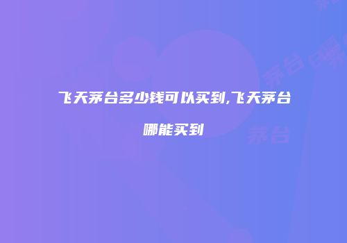 飞天茅台多少钱可以买到,飞天茅台哪能买到