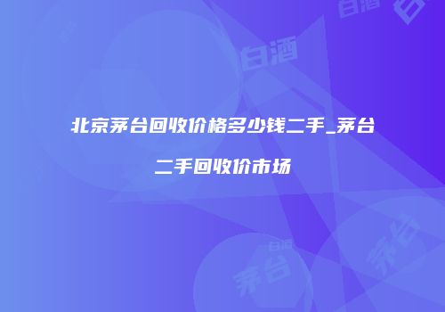 北京茅台回收价格多少钱二手_茅台二手回收价市场