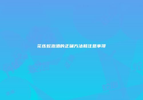 花练蛇泡酒的正确方法和注意事项