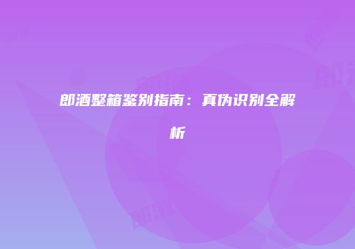 郎酒整箱鉴别指南：真伪识别全解析