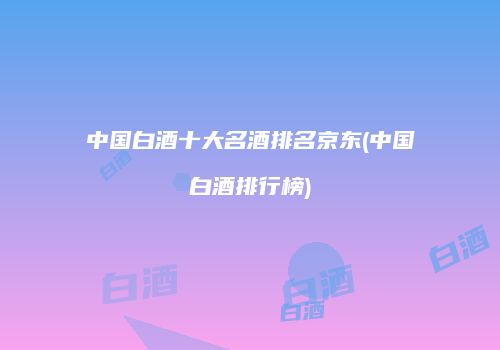 中国白酒十大名酒排名京东(中国白酒排行榜)