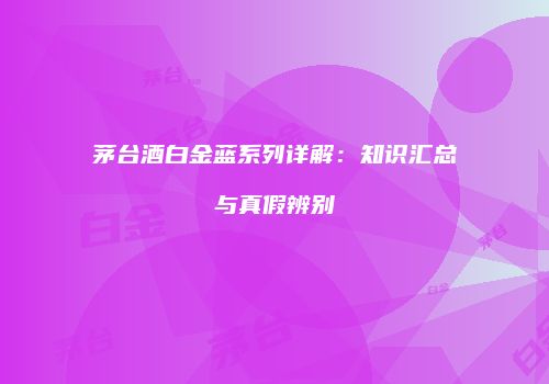 茅台酒白金蓝系列详解：知识汇总与真假辨别