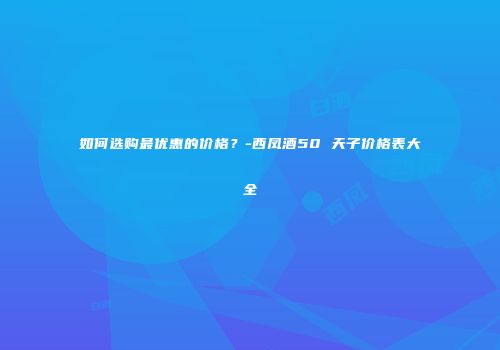 如何选购最优惠的价格？-西凤酒50 天子价格表大全