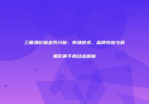 三鹿酒价格走势分析：市场供求、品牌效应与政策影响下的动态解析