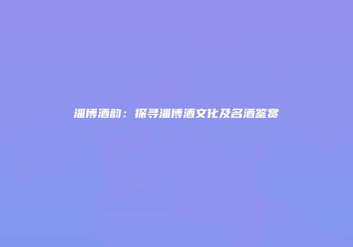 淄博酒韵：探寻淄博酒文化及名酒鉴赏