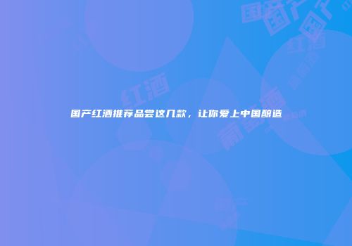 国产红酒推荐品尝这几款，让你爱上中国酿造