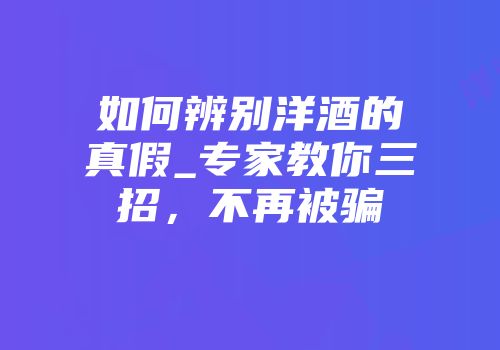 如何辨别洋酒的真假_专家教你三招，不再被骗