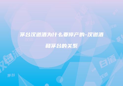 茅台汉道酒为什么要停产的-汉道酒和茅台的关系