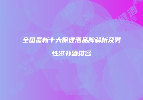 全国最新十大保健酒品牌解析及男性滋补酒排名