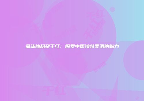 品味仙粉黛干红：探索中国独特美酒的魅力