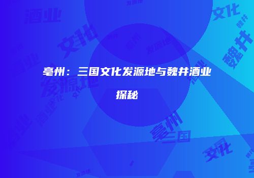亳州：三国文化发源地与魏井酒业探秘