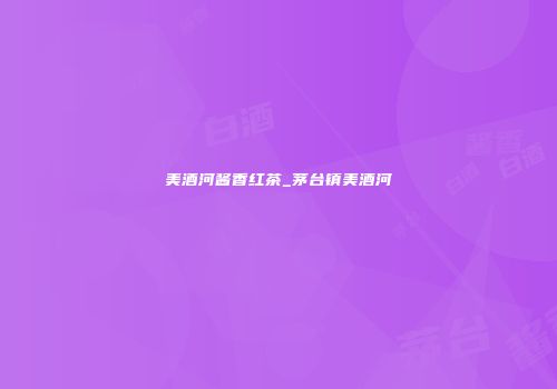 美酒河酱香红茶_茅台镇美酒河