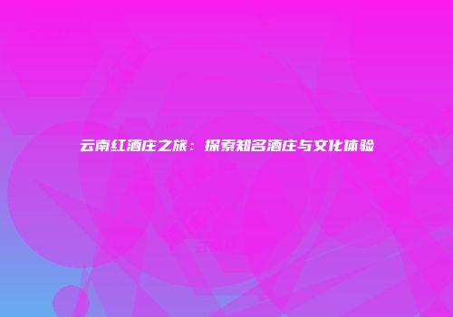 云南红酒庄之旅：探索知名酒庄与文化体验