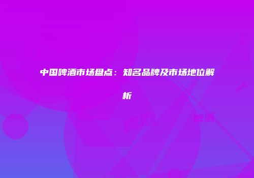 中国啤酒市场盘点：知名品牌及市场地位解析