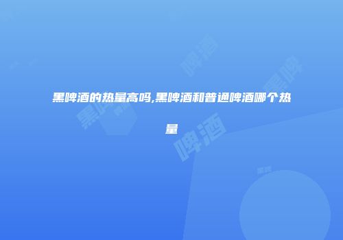 黑啤酒的热量高吗,黑啤酒和普通啤酒哪个热量