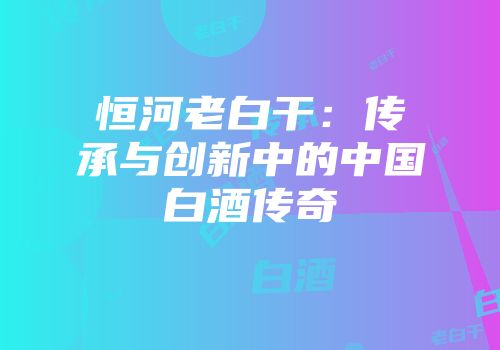 恒河老白干：传承与创新中的中国白酒传奇