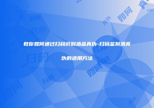教你如何通过扫码识别酒品真伪-扫码鉴别酒真伪的适用方法