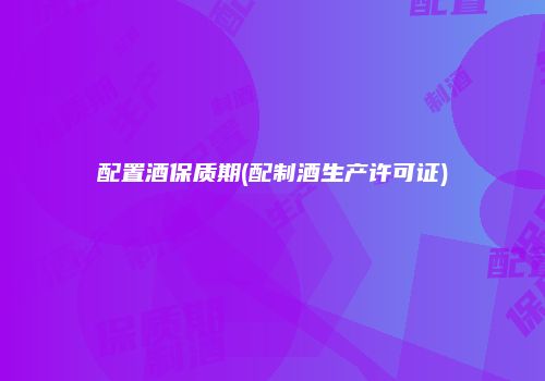 配置酒保质期(配制酒生产许可证)