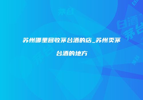 苏州哪里回收茅台酒的店_苏州卖茅台酒的地方