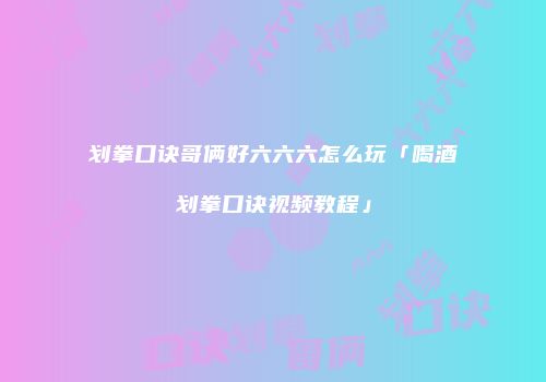 划拳口诀哥俩好六六六怎么玩「喝酒划拳口诀视频教程」