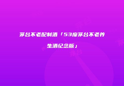 茅台不老配制酒「53度茅台不老养生酒纪念版」