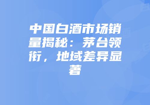 中国白酒市场销量揭秘：茅台领衔，地域差异显著