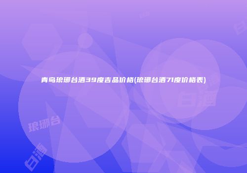 青岛琅琊台酒39度吉品价格(琅琊台酒71度价格表)