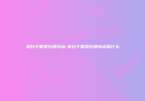 老白干香型白酒特点-老白干香型白酒特点是什么