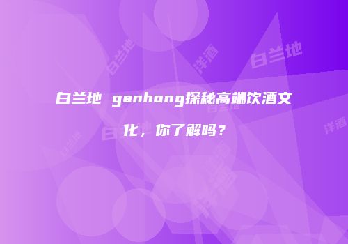白兰地 ganhong探秘高端饮酒文化，你了解吗？