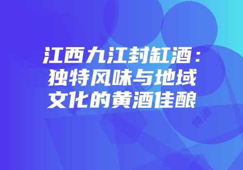 江西九江封缸酒：独特风味与地域文化的黄酒佳酿