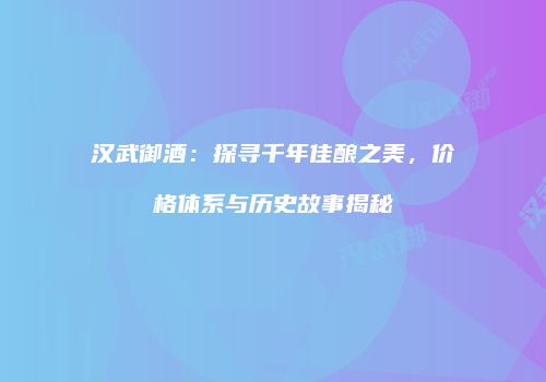汉武御酒：探寻千年佳酿之美，价格体系与历史故事揭秘