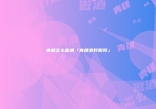青稞怎么做酒「青稞酒好喝吗」