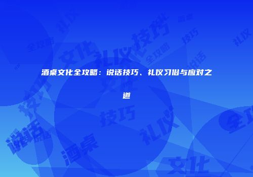 酒桌文化全攻略：说话技巧、礼仪习俗与应对之道