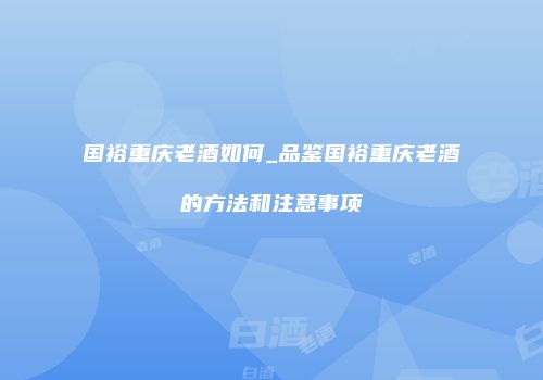 国裕重庆老酒如何_品鉴国裕重庆老酒的方法和注意事项
