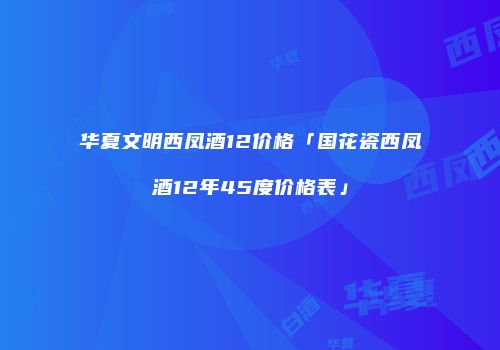 华夏文明西凤酒12价格「国花瓷西凤酒12年45度价格表」