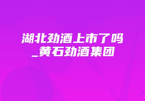湖北劲酒上市了吗_黄石劲酒集团