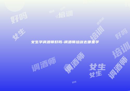 女生学调酒师好吗-调酒师培训去哪里学