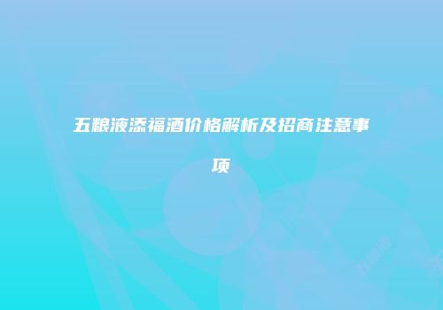 五粮液添福酒价格解析及招商注意事项