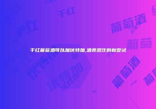干红葡萄酒可以加伏特加,酒类混饮的新尝试